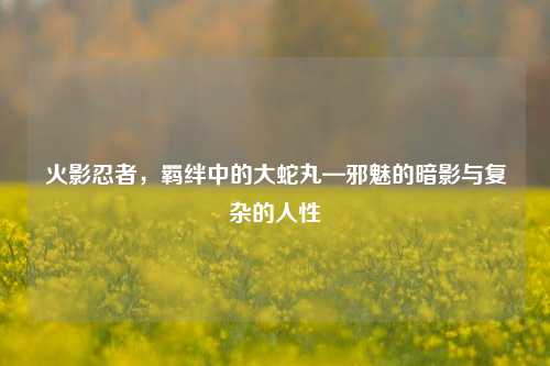 火影忍者，羁绊中的大蛇丸—邪魅的暗影与复杂的人性