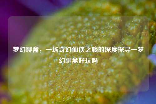 梦幻聊斋，一场奇幻仙侠之旅的深度探寻—梦幻聊斋好玩吗