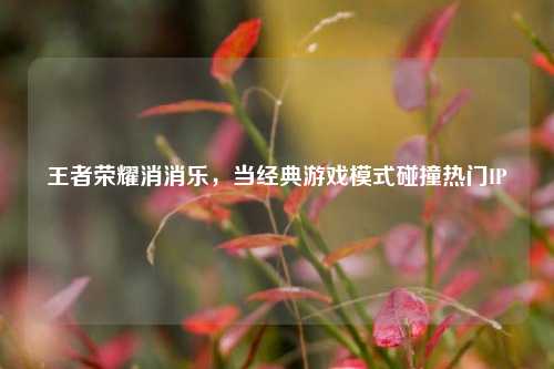 王者荣耀消消乐，当经典游戏模式碰撞热门IP