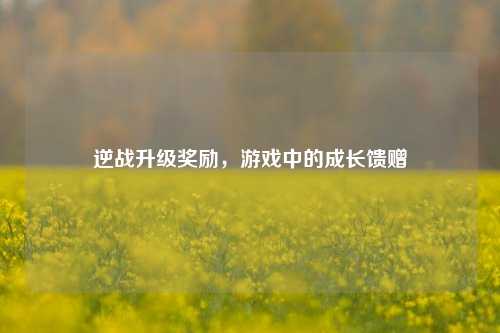 逆战升级奖励，游戏中的成长馈赠