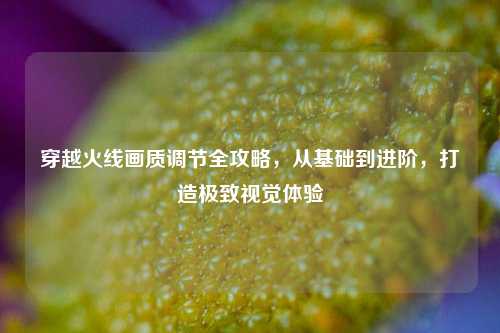 穿越火线画质调节全攻略，从基础到进阶，打造极致视觉体验