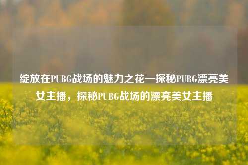 绽放在PUBG战场的魅力之花—探秘PUBG漂亮美女主播，探秘PUBG战场的漂亮美女主播