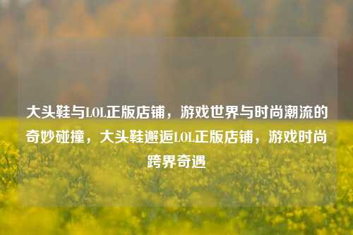 大头鞋与LOL正版店铺，游戏世界与时尚潮流的奇妙碰撞，大头鞋邂逅LOL正版店铺，游戏时尚跨界奇遇