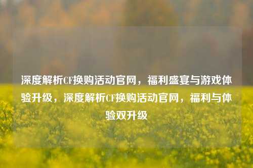 深度解析CF换购活动官网，福利盛宴与游戏体验升级，深度解析CF换购活动官网，福利与体验双升级