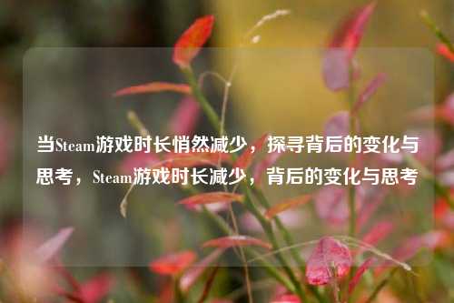 当Steam游戏时长悄然减少，探寻背后的变化与思考，Steam游戏时长减少，背后的变化与思考