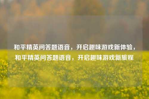 和平精英问答题语音，开启趣味游戏新体验，和平精英问答题语音，开启趣味游戏新旅程