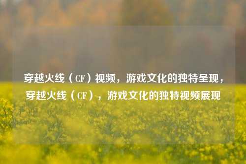 穿越火线（CF）视频，游戏文化的独特呈现，穿越火线（CF），游戏文化的独特视频展现