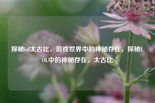 探秘lol太古比，游戏世界中的神秘存在，探秘LOL中的神秘存在，太古比