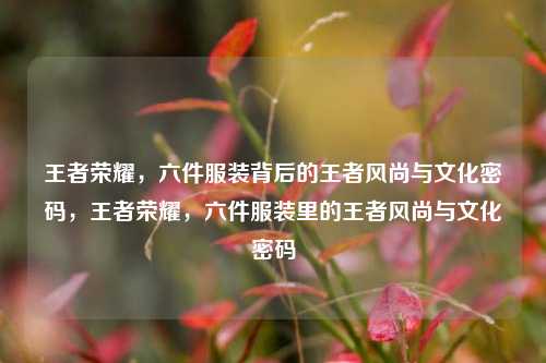 王者荣耀，六件服装背后的王者风尚与文化密码，王者荣耀，六件服装里的王者风尚与文化密码