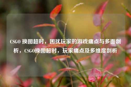 CSGO 换图超时，困扰玩家的游戏痛点与多面剖析，CSGO换图超时，玩家痛点及多维度剖析