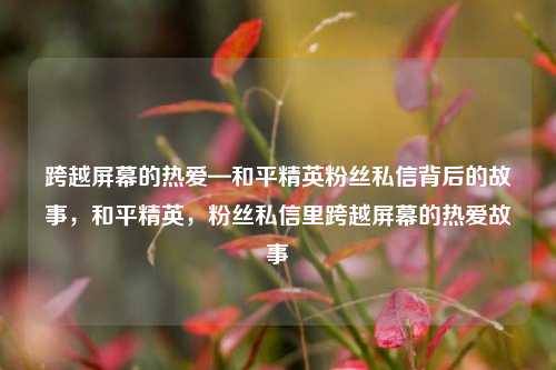 跨越屏幕的热爱—和平精英粉丝私信背后的故事，和平精英，粉丝私信里跨越屏幕的热爱故事