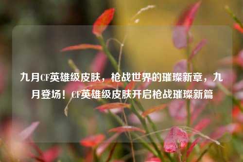 九月CF英雄级皮肤，枪战世界的璀璨新章，九月登场！CF英雄级皮肤开启枪战璀璨新篇