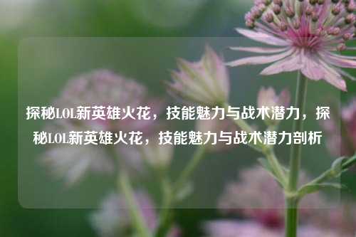 探秘LOL新英雄火花，技能魅力与战术潜力，探秘LOL新英雄火花，技能魅力与战术潜力剖析