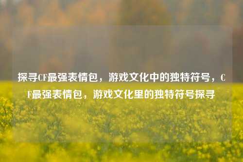 探寻CF最强表情包，游戏文化中的独特符号，CF最强表情包，游戏文化里的独特符号探寻