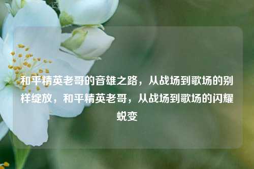 和平精英老哥的音雄之路，从战场到歌场的别样绽放，和平精英老哥，从战场到歌场的闪耀蜕变