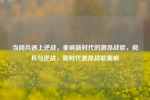 当阅兵遇上逆战，奏响新时代的激昂战歌，阅兵与逆战，新时代激昂战歌奏响