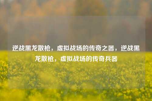 逆战黑龙散枪，虚拟战场的传奇之器，逆战黑龙散枪，虚拟战场的传奇兵器