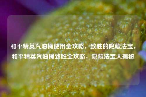 和平精英汽油桶使用全攻略，致胜的隐藏法宝，和平精英汽油桶致胜全攻略，隐藏法宝大揭秘