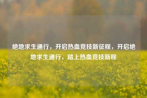 绝地求生通行，开启热血竞技新征程，开启绝地求生通行，踏上热血竞技新程