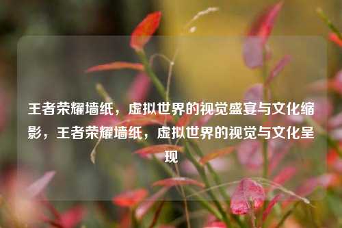 王者荣耀墙纸，虚拟世界的视觉盛宴与文化缩影，王者荣耀墙纸，虚拟世界的视觉与文化呈现