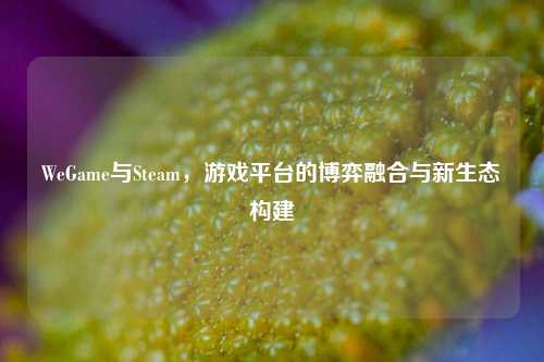 WeGame与Steam，游戏平台的博弈融合与新生态构建