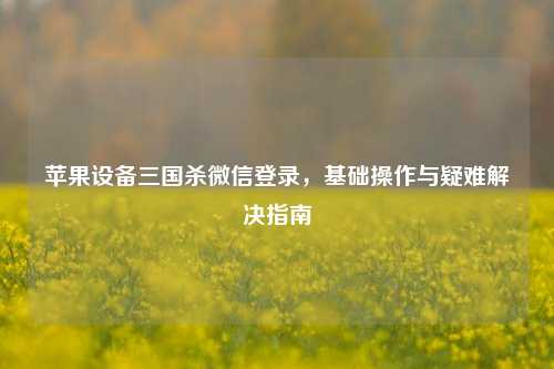 苹果设备三国杀微信登录，基础操作与疑难解决指南