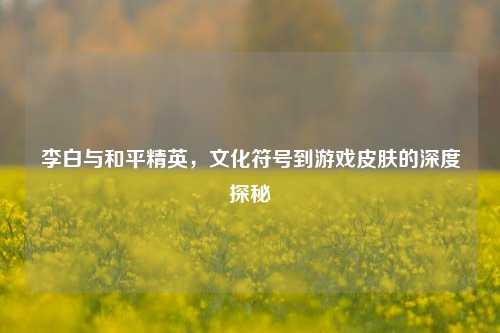李白与和平精英，文化符号到游戏皮肤的深度探秘