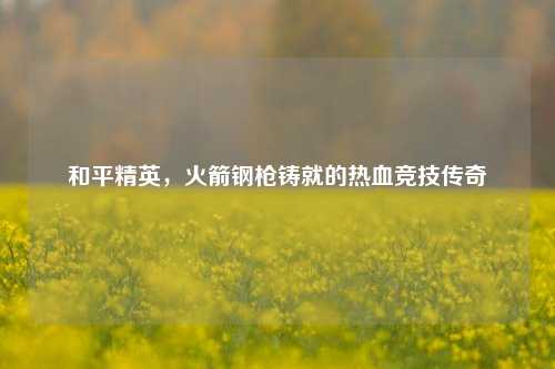 和平精英，火箭钢枪铸就的热血竞技传奇