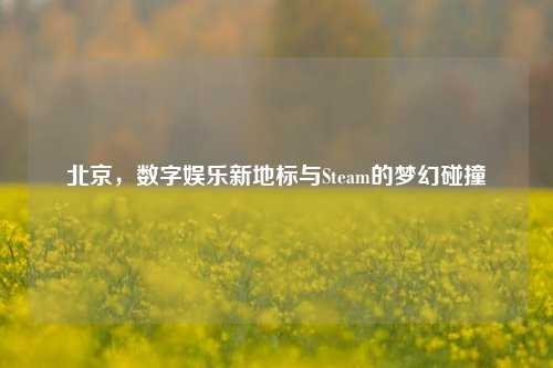 北京，数字娱乐新地标与Steam的梦幻碰撞