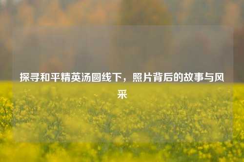 探寻和平精英汤圆线下，照片背后的故事与风采