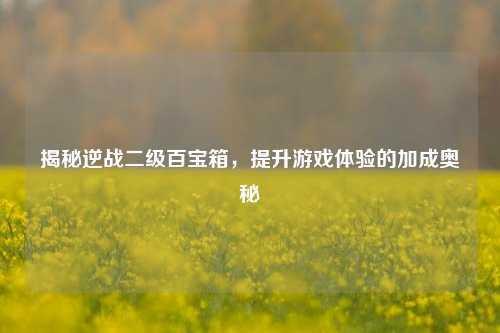 揭秘逆战二级百宝箱，提升游戏体验的加成奥秘