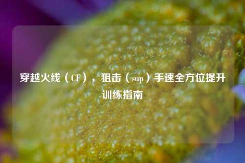 穿越火线（CF），狙击（sup）手速全方位提升训练指南