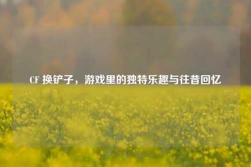 CF 换铲子，游戏里的独特乐趣与往昔回忆
