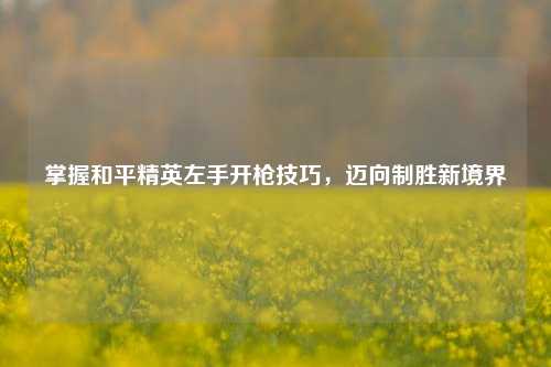掌握和平精英左手开枪技巧,迈向制胜新境界