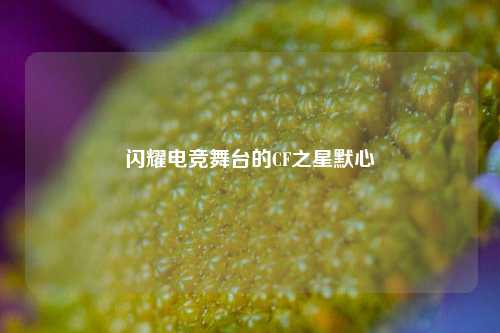 闪耀电竞舞台的CF之星默心