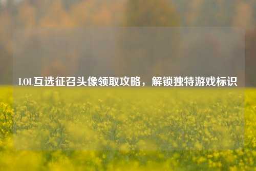 LOL互选征召头像领取攻略，解锁独特游戏标识