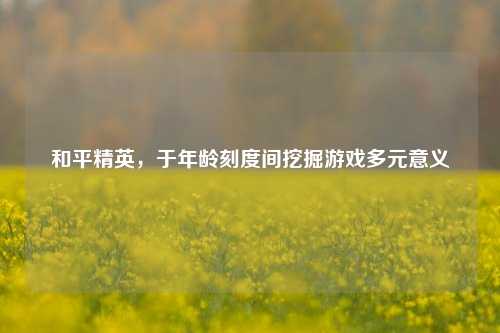 和平精英，于年龄刻度间挖掘游戏多元意义