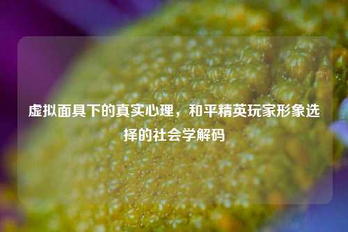 虚拟面具下的真实心理，和平精英玩家形象选择的社会学解码