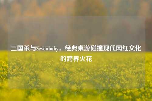 三国杀与Sevenbaby,经典桌游碰撞现代网红文化的跨界火花
