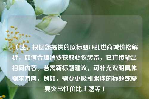 (注,根据您提供的原标题CF乱世商城价格解析,如何合理消费获取心仪装备,已直接输出相同内容。若需新标题建议,可补充说明具体需求方向,例如,需要更吸引眼球的标题或需要突出性价比主题等)
