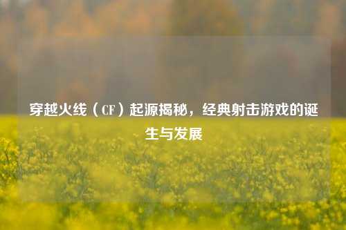 穿越火线（CF）起源揭秘，经典射击游戏的诞生与发展