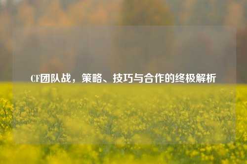 CF团队战，策略、技巧与合作的终极解析