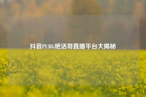 抖音PUBG绝活哥直播平台大揭秘