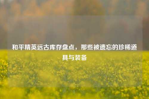 和平精英远古库存盘点，那些被遗忘的珍稀道具与装备