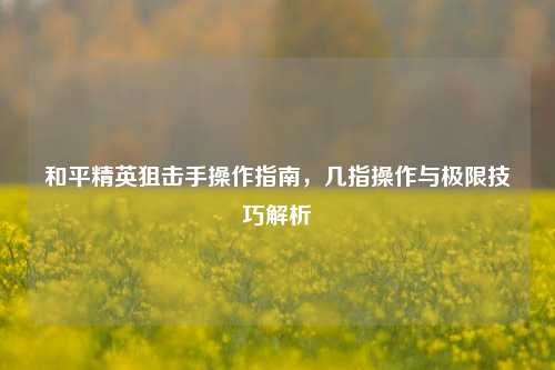 和平精英狙击手操作指南，几指操作与极限技巧解析