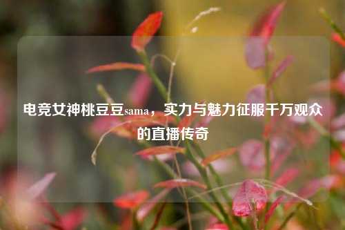 电竞女神桃豆豆sama，实力与魅力征服千万观众的直播传奇