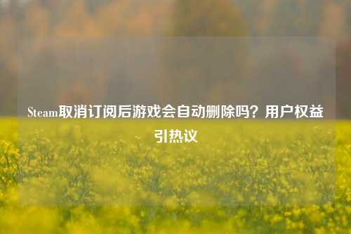 Steam取消订阅后游戏会自动删除吗？用户权益引热议
