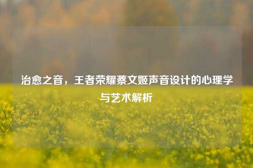 治愈之音，王者荣耀蔡文姬声音设计的心理学与艺术解析