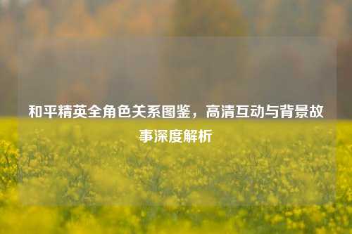 和平精英全角色关系图鉴，高清互动与背景故事深度解析