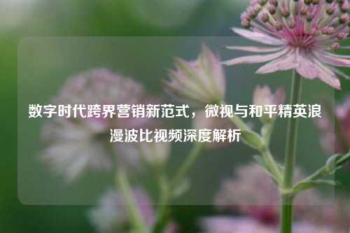 数字时代跨界营销新范式，微视与和平精英浪漫波比视频深度解析